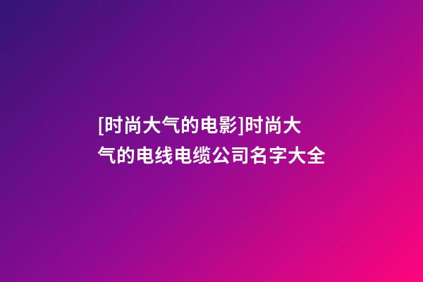 [时尚大气的电影]时尚大气的电线电缆公司名字大全-第1张-公司起名-玄机派